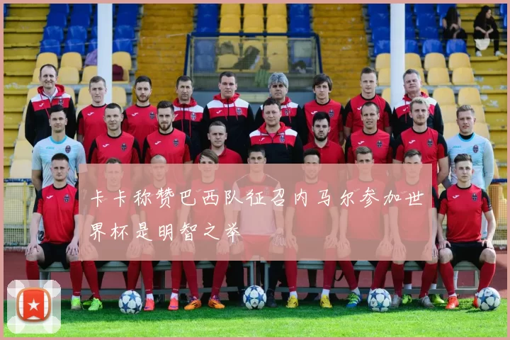 卡卡称赞巴西队征召内马尔参加世界杯是明智之举