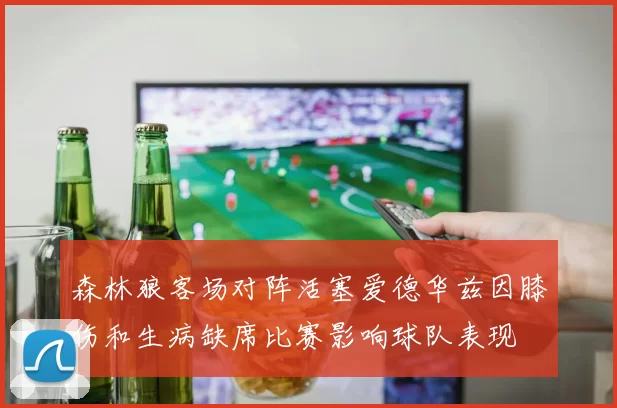森林狼客场对阵活塞爱德华兹因膝伤和生病缺席比赛影响球队表现