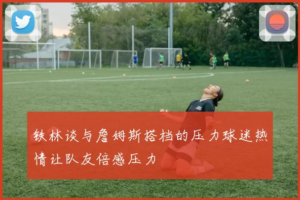 铁林谈与詹姆斯搭档的压力球迷热情让队友倍感压力