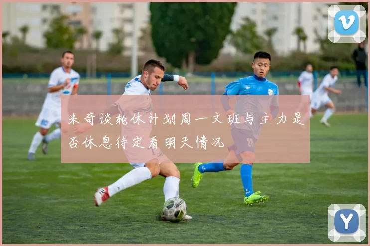 米奇谈轮休计划周一文班与主力是否休息待定看明天情况