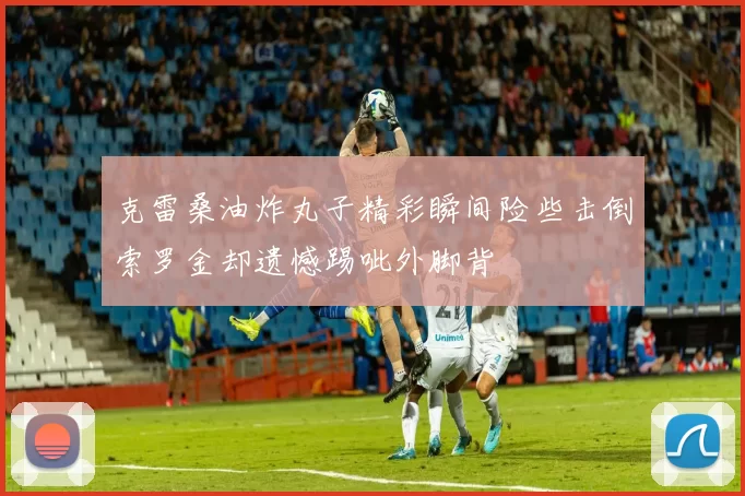 克雷桑油炸丸子精彩瞬间险些击倒索罗金却遗憾踢呲外脚背