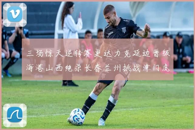 三场惊天逆转赛更达力克延边晋级海港山西绝杀长春兰州挑战津门虎