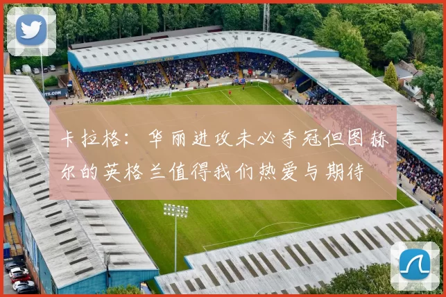 卡拉格：华丽进攻未必夺冠但图赫尔的英格兰值得我们热爱与期待