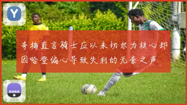 夸梅直言骑士应以米切尔为核心却因哈登偏心导致失利的无奈之声