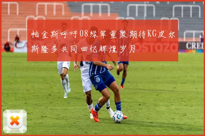 帕金斯呼吁08绿军重聚期待KG皮尔斯隆多共同回忆辉煌岁月