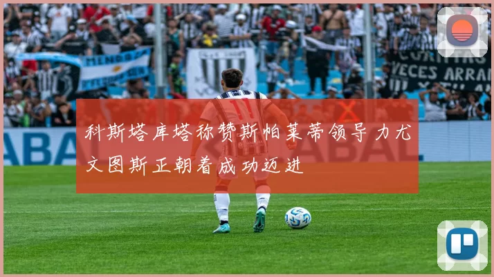 科斯塔库塔称赞斯帕莱蒂领导力尤文图斯正朝着成功迈进