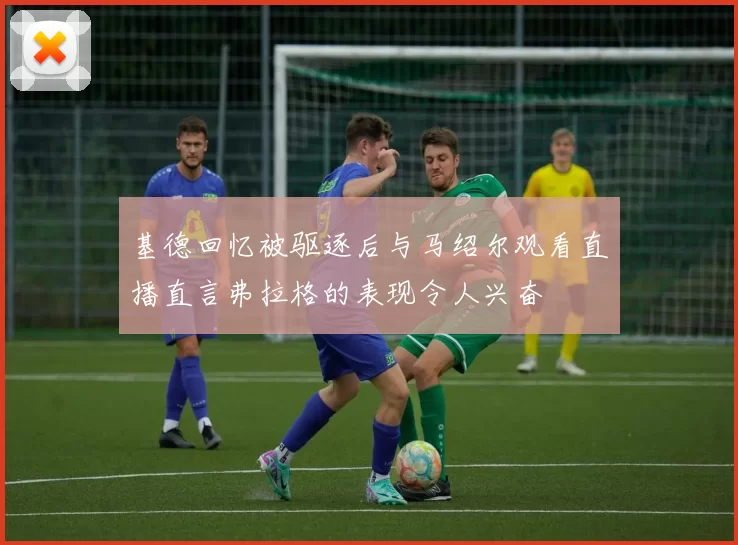 基德回忆被驱逐后与马绍尔观看直播直言弗拉格的表现令人兴奋