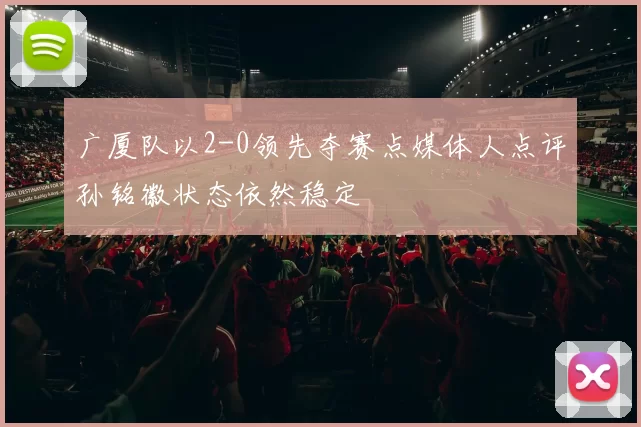 广厦队以2-0领先夺赛点媒体人点评孙铭徽状态依然稳定