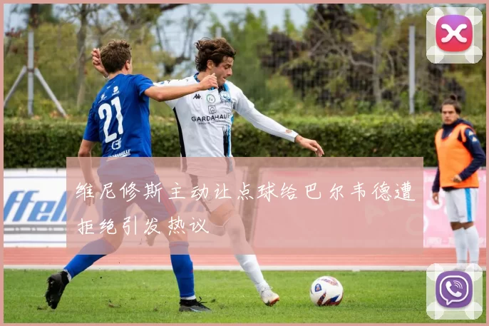 维尼修斯主动让点球给巴尔韦德遭拒绝引发热议