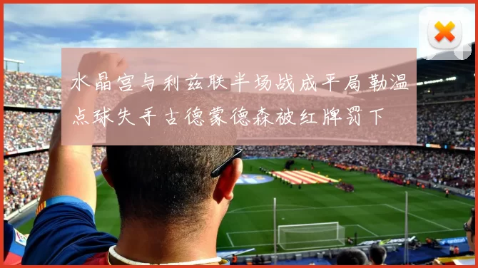 水晶宫与利兹联半场战成平局勒温点球失手古德蒙德森被红牌罚下