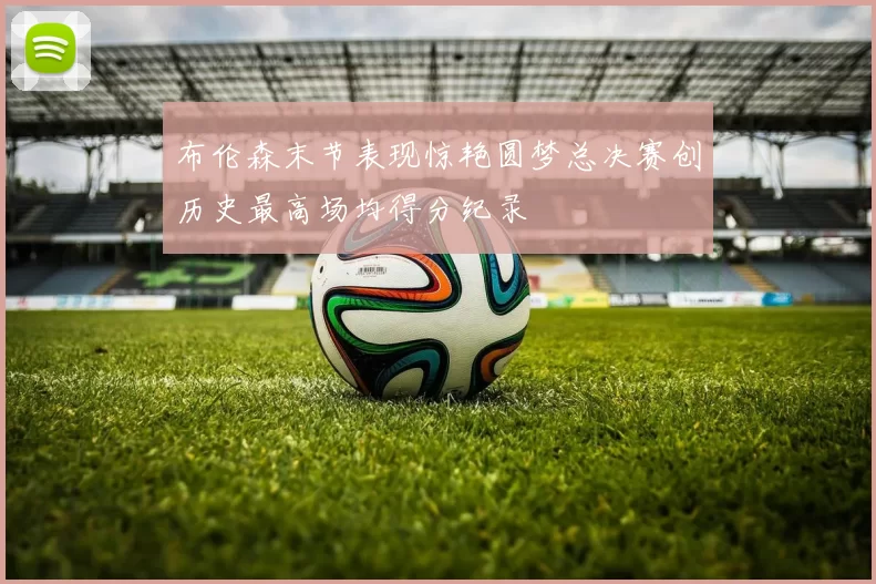 布伦森末节表现惊艳圆梦总决赛创历史最高场均得分纪录