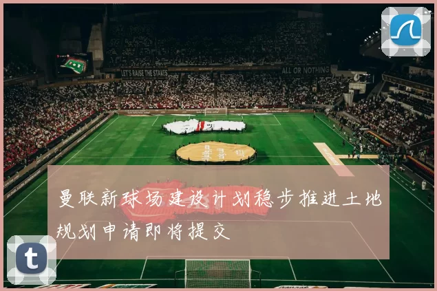 曼联新球场建设计划稳步推进土地规划申请即将提交