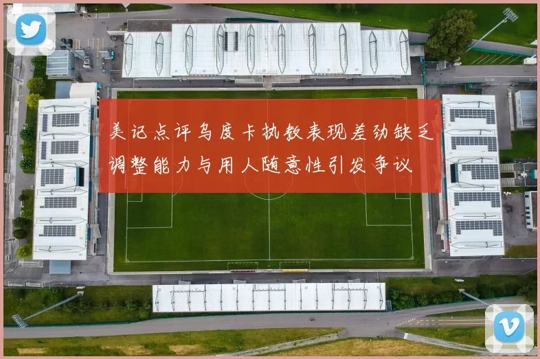 美记点评乌度卡执教表现差劲缺乏调整能力与用人随意性引发争议