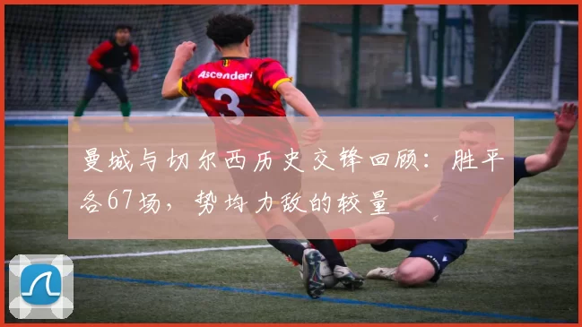 曼城与切尔西历史交锋回顾：胜平各67场，势均力敌的较量