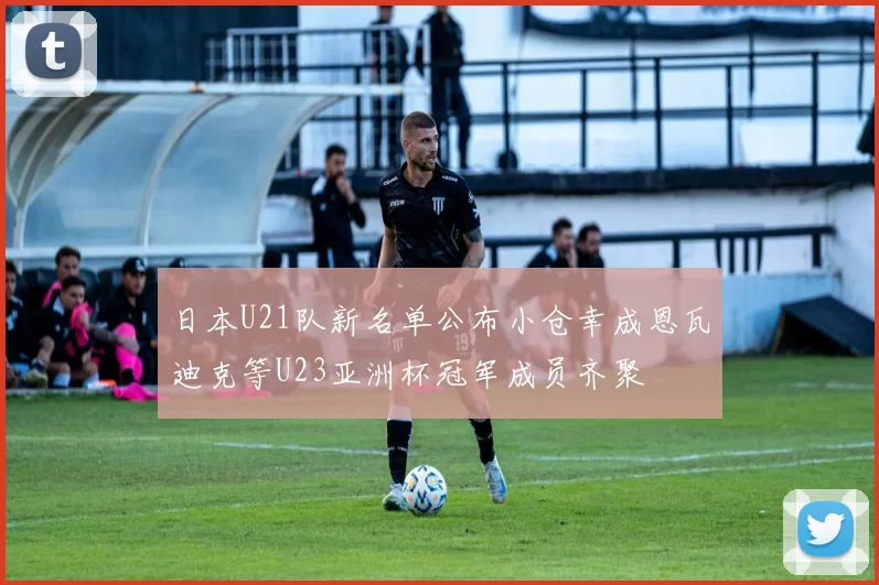 日本U21队新名单公布小仓幸成恩瓦迪克等U23亚洲杯冠军成员齐聚