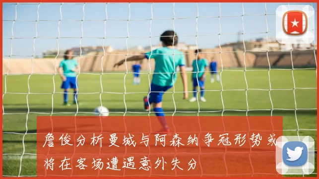 詹俊分析曼城与阿森纳争冠形势或将在客场遭遇意外失分