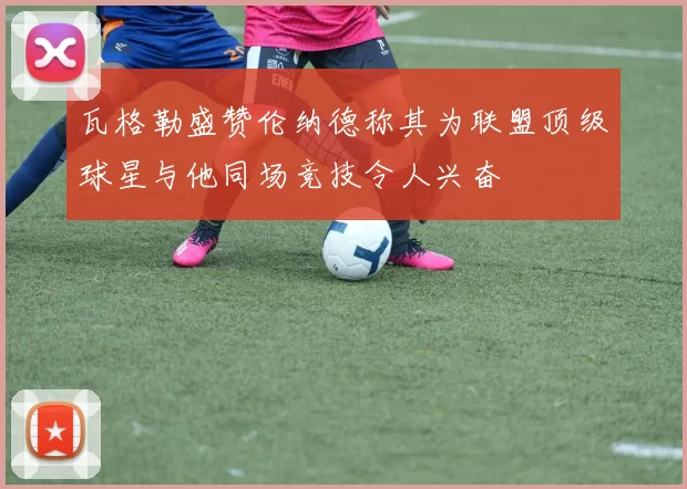 瓦格勒盛赞伦纳德称其为联盟顶级球星与他同场竞技令人兴奋
