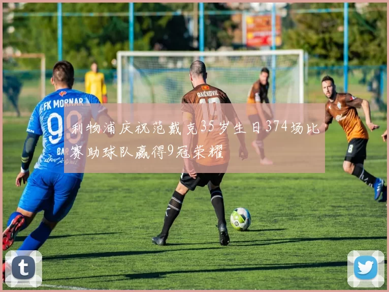 利物浦庆祝范戴克35岁生日374场比赛助球队赢得9冠荣耀