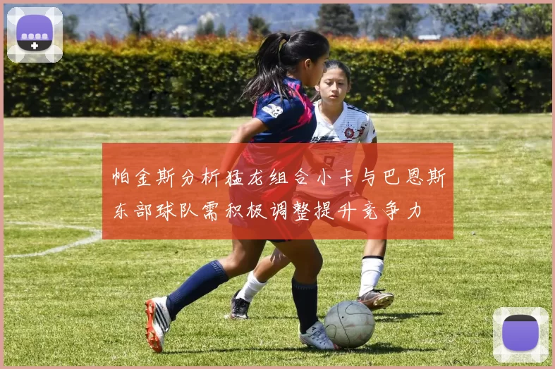 帕金斯分析猛龙组合小卡与巴恩斯东部球队需积极调整提升竞争力