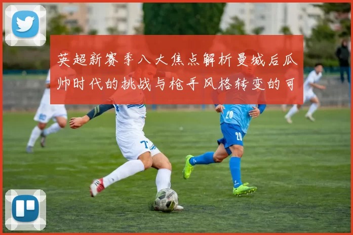英超新赛季八大焦点解析曼城后瓜帅时代的挑战与枪手风格转变的可能性
