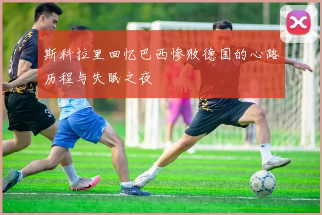斯科拉里回忆巴西惨败德国的心路历程与失眠之夜