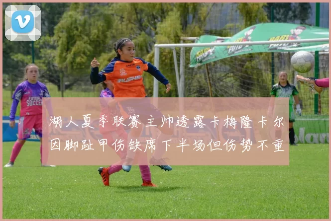 湖人夏季联赛主帅透露卡梅隆卡尔因脚趾甲伤缺席下半场但伤势不重