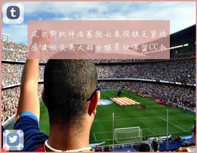 皮尔斯批评活塞抢七表现缺乏紧迫感建议交易大部分球员仅保留CC和詹金斯